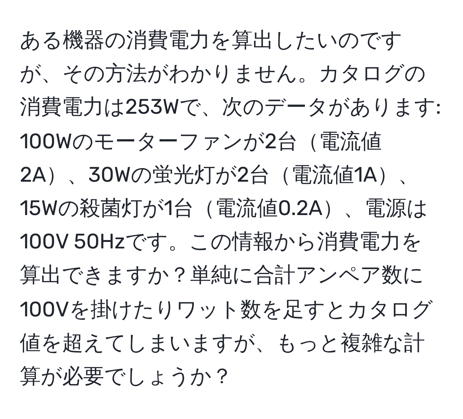 ある機器の消費電力を算出したいのですが、その方法がわかりません。カタログの消費電力は253Wで、次のデータがあります: 100Wのモーターファンが2台電流値2A、30Wの蛍光灯が2台電流値1A、15Wの殺菌灯が1台電流値0.2A、電源は100V 50Hzです。この情報から消費電力を算出できますか？単純に合計アンペア数に100Vを掛けたりワット数を足すとカタログ値を超えてしまいますが、もっと複雑な計算が必要でしょうか？