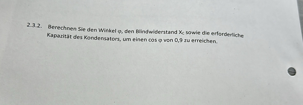 Berechnen Sie den Winkel φ, den Blindwiderstand Xc sowie die erforderliche 
Kapazität des Kondensators, um einen cos φ von 0, 9 zu erreichen.