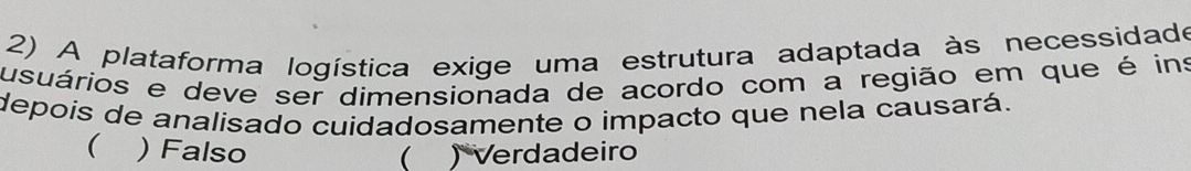 A plataforma logística exige uma estrutura adaptada às necessidado
usuários e deve ser dimensionada de acordo com a região em que é ins
depois de analisado cuidadosamente o impacto que nela causará.
 )Falso  ) Verdadeiro