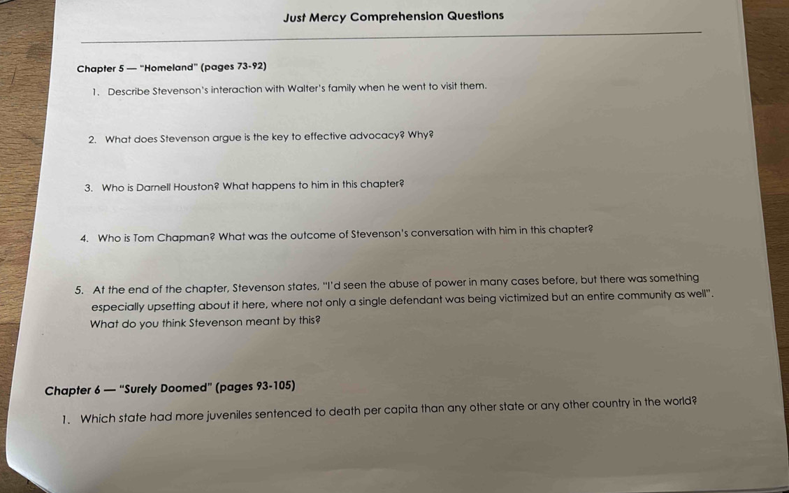 Just Mercy Comprehension Questions 
Chapter 5 — “Homeland” (pages 73-92) 
1. Describe Stevenson's interaction with Walter's family when he went to visit them. 
2. What does Stevenson argue is the key to effective advocacy? Why? 
3. Who is Darnell Houston? What happens to him in this chapter? 
4. Who is Tom Chapman? What was the outcome of Stevenson's conversation with him in this chapter? 
5. At the end of the chapter, Stevenson states, “I’d seen the abuse of power in many cases before, but there was something 
especially upsetting about it here, where not only a single defendant was being victimized but an entire community as well". 
What do you think Stevenson meant by this? 
Chapter 6 — “Surely Doomed” (pages 93-105) 
1. Which state had more juveniles sentenced to death per capita than any other state or any other country in the world?