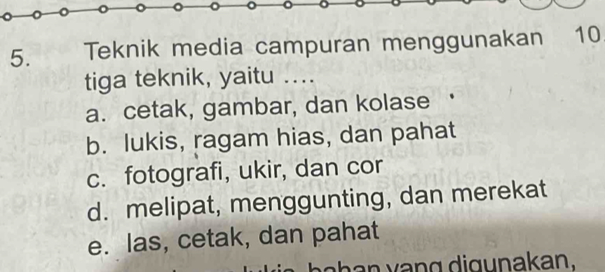 Teknik media campuran menggunakan 10
tiga teknik, yaitu ....
a. cetak, gambar, dan kolase
b. lukis, ragam hias, dan pahat
c. fotografi, ukir, dan cor
d. melipat, menggunting, dan merekat
e. las, cetak, dan pahat
h v n g di gunakan.