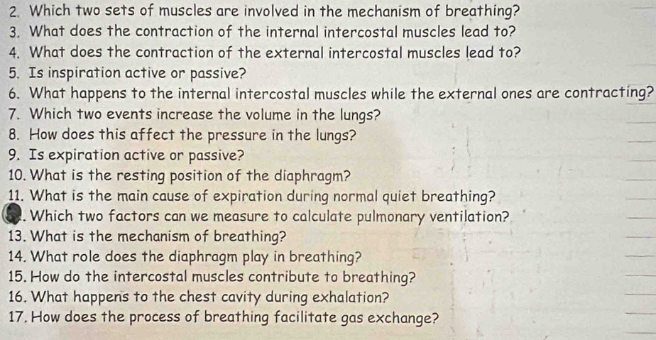 Which two sets of muscles are involved in the mechanism of breathing? 
3. What does the contraction of the internal intercostal muscles lead to? 
4. What does the contraction of the external intercostal muscles lead to? 
5. Is inspiration active or passive? 
6. What happens to the internal intercostal muscles while the external ones are contracting? 
7. Which two events increase the volume in the lungs? 
8. How does this affect the pressure in the lungs? 
9. Is expiration active or passive? 
10. What is the resting position of the diaphragm? 
11. What is the main cause of expiration during normal quiet breathing? 
Which two factors can we measure to calculate pulmonary ventilation? 
13. What is the mechanism of breathing? 
14. What role does the diaphragm play in breathing? 
15. How do the intercostal muscles contribute to breathing? 
16. What happens to the chest cavity during exhalation? 
17. How does the process of breathing facilitate gas exchange?