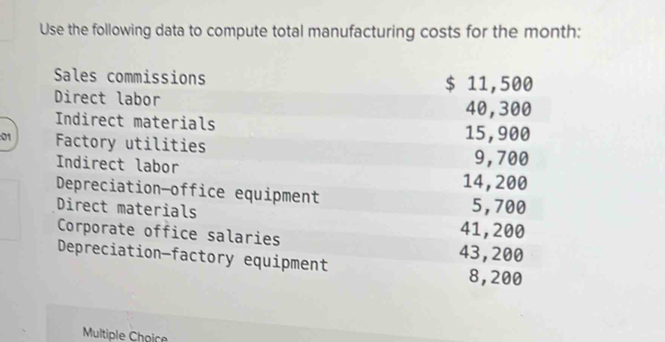 Use the following data to compute total manufacturing costs for the month : 
Sales commissions $ 11,500
Direct labor
40,300
Indirect materials 
: 01 Factory utilities
15,900
Indirect labor
9,700
14, 200
Depreciation-office equipment 
Direct materials
5,700
Corporate office salaries
41, 200
43,200
Depreciation—factory equipment
8,200
Multiple Choice