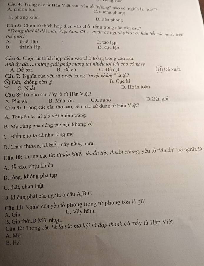 Hếng Hàn
Câu 4: Trong các từ Hán Việt sau, yếu tố “phong” nào có nghĩa là “giớ”?
A. phong lưu
C. cuồng phong
B. phong kiến.
D. tiên phong
Câu 5: Chọn từ thích hợp điền vào chỗ trống trong câu văn sau?
*Trong thời kì đổi mới, Việt Nam đã ... quan hệ ngoại giao với hầu hết các nước trên
thế giới.'
A. thiết lập C. tạo lập.
B. thành lập. D. độc lập.
Câu 6: Chọn từ thích hợp điền vào chỗ trống trong câu sau:
Anh ấy đã..những giải pháp mang lại nhiều lợi ích cho công ty.
A. Đề bạt. B. Đề cử. C. Đề đạt. D) Đề xuất.
Câu 7: Nghĩa của yếu tố tuyệt trong “tuyệt chủng” là gì?
A) Dứt, không còn gì B. Cực kì
C. Nhất D. Hoàn toàn
Câu 8: Từ nào sau đây là từ Hán Việt?
A. Phù sa B. Màu sắc C.Cửa số D.Gần gũi
Câu 9: Trong các câu thơ sau, câu nào sử dụng từ Hán Việt?
A. Thuyền ta lái gió với buồm trăng.
B. Mẹ cùng cha công tác bận không về.
C. Biển cho ta cá như lòng mẹ.
D. Cháu thương bà biết mấy nắng mưa.
Câu 10: Trong các từ: thuần khiết, thuần túy, thuần chủng, yếu tố “thuần” có nghĩa là:
A. dễ bảo, chịu khiến
B. ròng, không pha tạp
C. thật, chân thật.
D. không phải các nghĩa ở câu A,B,C
Câu 11: Nghĩa của yếu tố phong trong từ phong tỏa là gì?
A. Gió. C. Vây hãm.
B. Gió thổi.D.Mũi nhọn.
Câu 12: Trong câu Lễ là tào mộ hội là đạp thanh có mấy từ Hán Việt.
A. Một
B. Hai