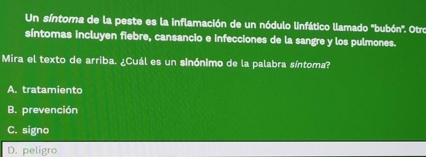 Un síntoma de la peste es la inflamación de un nódulo linfático llamado ''bubón''. Otro
síntomas incluyen fiebre, cansancio e infecciones de la sangre y los pulmones.
Mira el texto de arriba. ¿Cuál es un sinónimo de la palabra síntoma?
A. tratamiento
B. prevención
C. signo
D. peligro