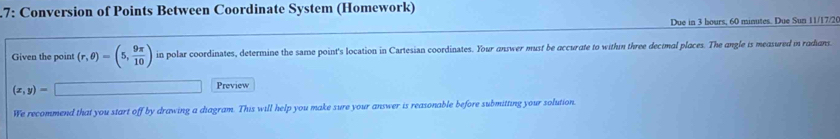 7: Conversion of Points Between Coordinate System (Homework) 
Due in 3 hours, 60 minutes. Due Sun 11/17/2( 
Given the point (r,θ )=(5, 9π /10 ) in polar coordinates, determine the same point's location in Cartesian coordinates. Your answer must be accurate to withn three dectmal places. The angle is measured in radians.
(x,y)=
Preview 
We recommend that you start off by drawing a diagram. This will help you make sure your answer is reasonable before submitting your solution