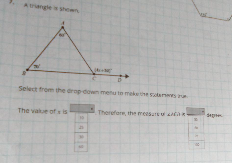 A triangle is shown.
Select from the drop-down menu to make the statements true.
The value of x is . Therefore, the measure of ∠ ACD is degrees.
10
50
25
60
30
70
60
130