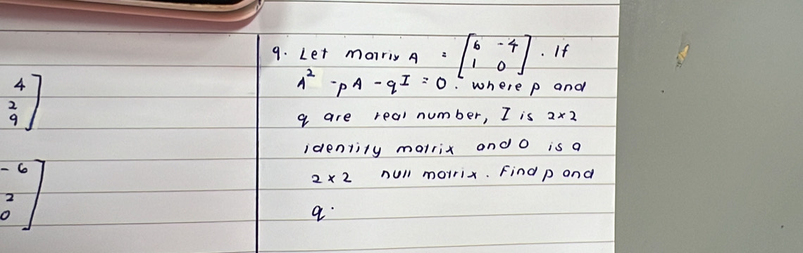 Let morriy A =beginbmatrix 6&-4 1&0endbmatrix. If
beginbmatrix 4 2 9endbmatrix
A^2-pA-qI=0. where p and
q are real number, I is 2* 2
identity marrix and O is a
beginbmatrix -6 2 0endbmatrix
2* 2 null morrix. Find p and
q.