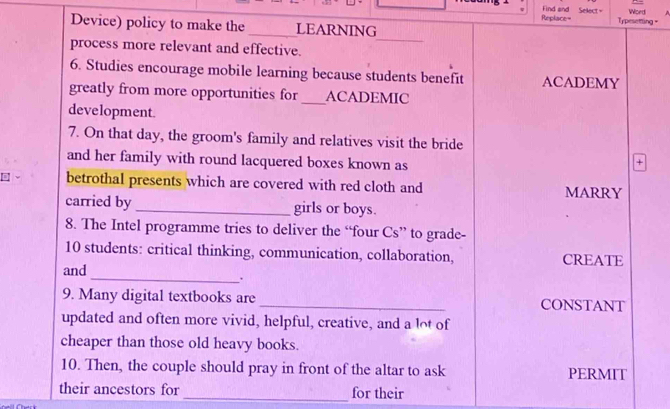 Replace= Find and Select= Word 
Device) policy to make the _LEARNING 
Typesetting = 
_ 
process more relevant and effective. 
6. Studies encourage mobile learning because students benefit ACADEMY 
greatly from more opportunities for_ ACADEMIC 
development. 
7. On that day, the groom's family and relatives visit the bride 
and her family with round lacquered boxes known as 
+ 
betrothal presents which are covered with red cloth and MARRY 
carried by_ girls or boys. 
8. The Intel programme tries to deliver the “four Cs” to grade- 
10 students: critical thinking, communication, collaboration, CREATE 
and 
_. 
9. Many digital textbooks are _CONSTANT 
updated and often more vivid, helpful, creative, and a lot of 
cheaper than those old heavy books. 
10. Then, the couple should pray in front of the altar to ask PERMIT 
their ancestors for _for their