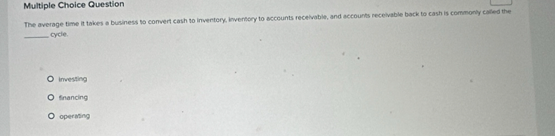 Question
The average time it takes a business to convert cash to inventory, inventory to accounts receivable, and accounts receivable back to cash is commonly called the
_cycle.
Investing
financing
operating