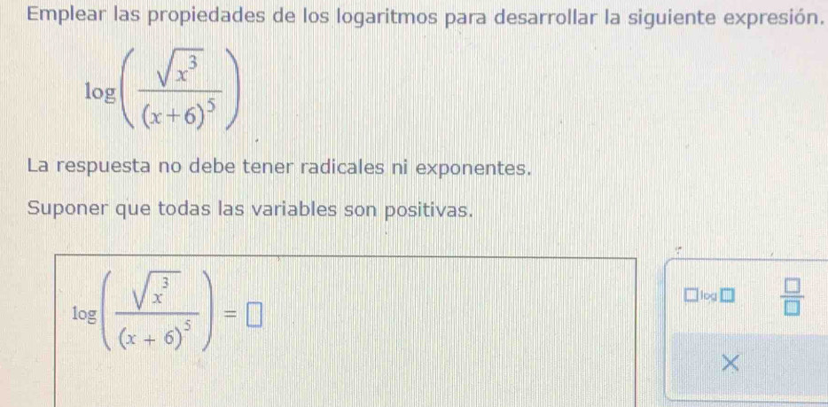 Emplear las propiedades de los logaritmos para desarrollar la siguiente expresión.
log (frac sqrt(x^3)(x+6)^5)
La respuesta no debe tener radicales ni exponentes. 
Suponer que todas las variables son positivas.

log (frac sqrt(x^3)(x+6)^5)=□
□ log□  □ /□   
×