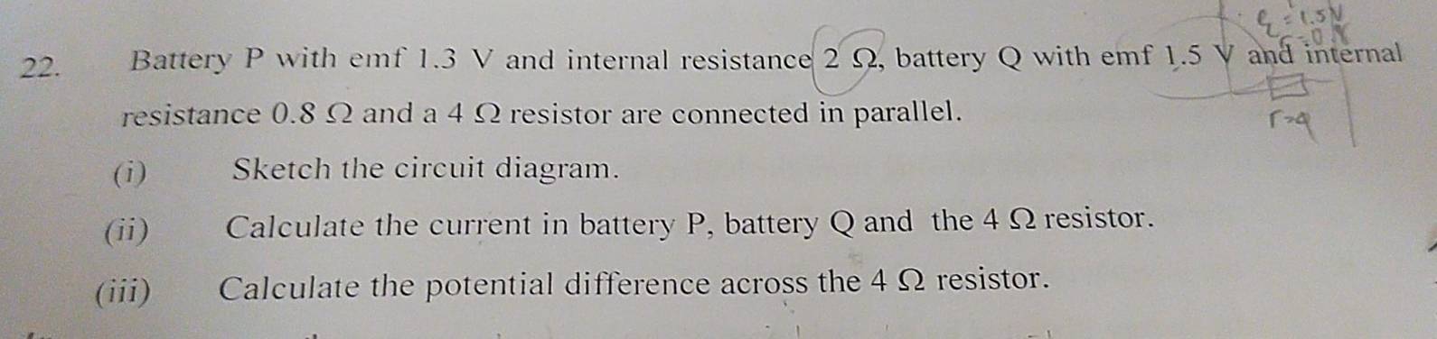 Battery P with emf 1.3 V and internal resistance 2 Ω, battery Q with emf 1.5 V and internal 
resistance 0.8 Ω and a 4 Ω resistor are connected in parallel. 
(i) Sketch the circuit diagram. 
(ii) Calculate the current in battery P, battery Q and the 4 Ω resistor. 
(iii) Calculate the potential difference across the 4 Ω resistor.