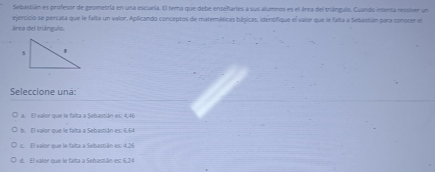 Sebastián es profesor de geometría en una escuela. El terna que debe enseñarles a sus alumnos es el área del triángulo. Cuando intenta resolver un
ejercicio se percata que le falta un valor. Aplicando conceptos de matemáticas básicas, identifique el valor que le falta a Sebastián para conocer el
área del triángulo.
Seleccione uná:
a. El valor que le falta a Şebastián es: 4,46
b. El valor que le falta a Sebastián es: 6,64
c. El valor que le falta a Sebastián es: 4,26
d. El valor que le falta a Sebastián es: 6, 24