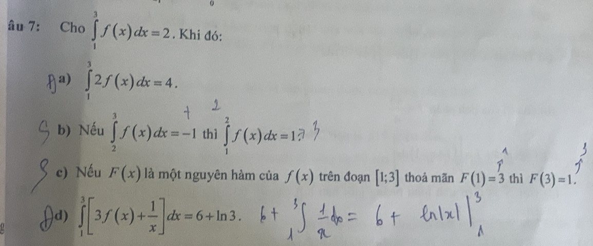 0
âu 7: Cho ∈tlimits _1^(3f(x)dx=2. Khi đó:
fa) ∈tlimits _1^32f(x)dx=4.
b) Nếu ∈tlimits _2^3f(x)dx=-1 thì ∈tlimits _1^2f(x)dx=1
c) Nếu F(x) là một nguyên hàm của f(x) trên đoạn [1;3] thoả mãn F(1)=3 thì F(3)=1.
d) ∈tlimits _1^3[3f(x)+frac 1)x]dx=6+ln 3.
