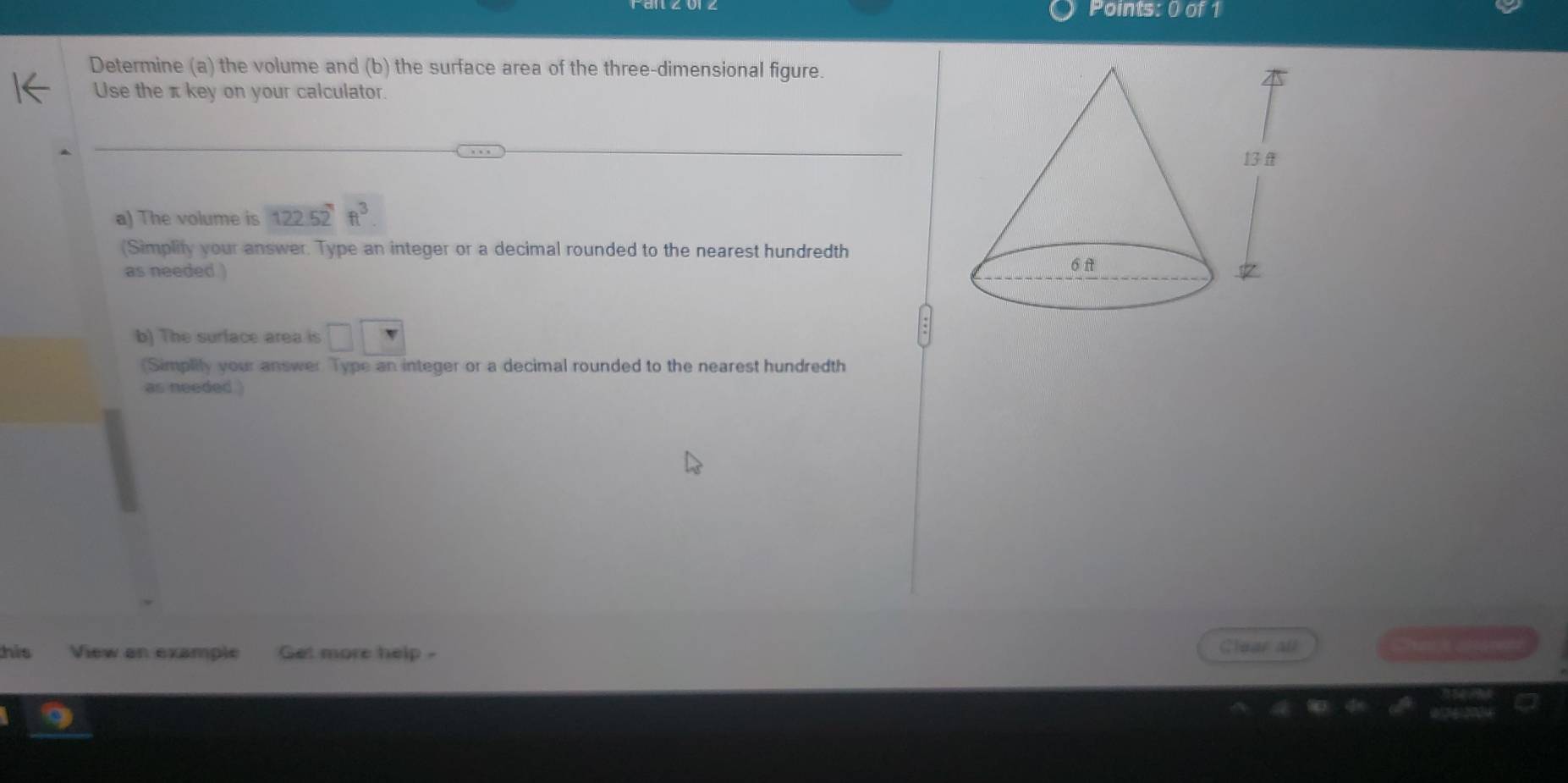 Determine (a) the volume and (b) the surface area of the three-dimensional figure. 
Use the π key on your calculator. 
a) The volume is 122.52ft^3
(Simplity your answer. Type an integer or a decimal rounded to the nearest hundredth 
as needed ) 
b) The surface area is □ □
(Simplily your answer Type an integer or a decimal rounded to the nearest hundredth 
as needed . 
his View an example Get more help - Clear all Ty