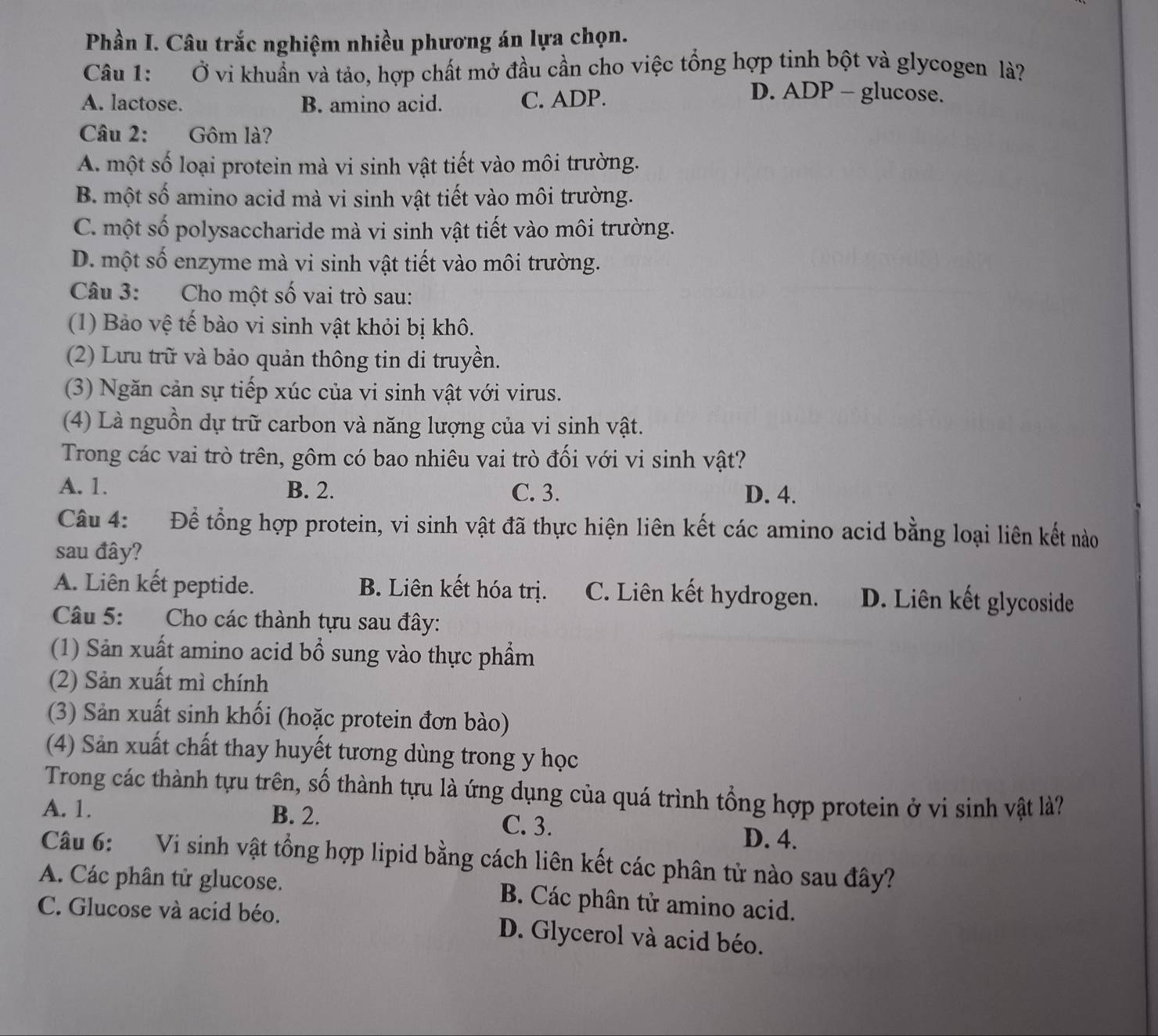 Phần I. Câu trắc nghiệm nhiều phương án lựa chọn.
Câu 1: Ở vi khuẩn và tảo, hợp chất mở đầu cần cho việc tổng hợp tinh bột và glycogen là?
A. lactose. B. amino acid. C. ADP.
D. ADP - glucose.
Câu 2: Gôm là?
A. một số loại protein mà vi sinh vật tiết vào môi trường.
B. một số amino acid mà vi sinh vật tiết vào môi trường.
C. một số polysaccharide mà vi sinh vật tiết vào môi trường.
D. một số enzyme mà vi sinh vật tiết vào môi trường.
Câu 3: Cho một số vai trò sau:
(1) Bảo vệ tế bào vi sinh vật khỏi bị khô.
(2) Lưu trữ và bảo quản thông tin di truyền.
(3) Ngăn cản sự tiếp xúc của vi sinh vật với virus.
(4) Là nguồn dự trữ carbon và năng lượng của vi sinh vật.
Trong các vai trò trên, gôm có bao nhiêu vai trò đối với vi sinh vật?
A. 1. B. 2. C. 3. D. 4.
Câu 4: Để tổng hợp protein, vi sinh vật đã thực hiện liên kết các amino acid bằng loại liên kết nào
sau đây?
A. Liên kết peptide. B. Liên kết hóa trị. C. Liên kết hydrogen. D. Liên kết glycoside
Câu 5: Cho các thành tựu sau đây:
(1) Sản xuất amino acid bổ sung vào thực phẩm
(2) Sản xuất mì chính
(3) Sản xuất sinh khối (hoặc protein đơn bào)
(4) Sản xuất chất thay huyết tương dùng trong y học
Trong các thành tựu trên, số thành tựu là ứng dụng của quá trình tổng hợp protein ở vi sinh vật là?
A. 1. B. 2. C. 3. D. 4.
Câu 6: Vi sinh vật tổng hợp lipid bằng cách liên kết các phân tử nào sau đây?
A. Các phân tử glucose.  B. Các phân tử amino acid.
C. Glucose và acid béo. D. Glycerol và acid béo.