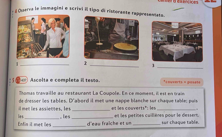 mer d'exercices 
4 Osserva le immagini e scrivi il tipo di ristorante rappresentato. 
_1 
2 
_ 
_3 
5 a 437 Ascolta e completa il testo. couverts = posate 
Thomas travaille au restaurant La Coupole. En ce moment, il est en train 
de dresser les tables. D’abord il met une nappe blanche sur chaque table; puis 
il met les assiettes, les _et les couverts*: les_ 
, 
les _, les _et les petites cuillères pour le dessert. 
Enfin il met les _d'eau fraîche et un _sur chaque table.