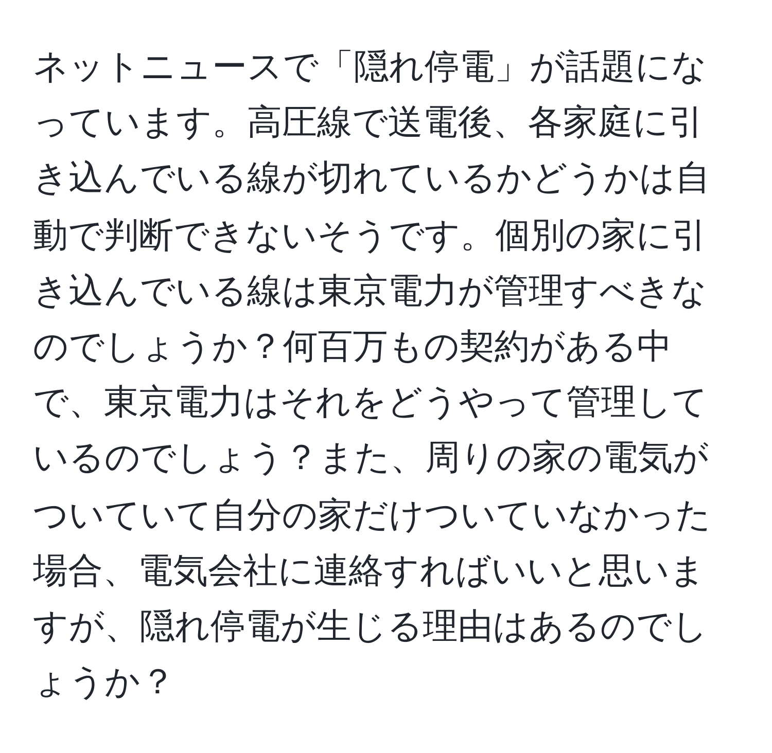 ネットニュースで「隠れ停電」が話題になっています。高圧線で送電後、各家庭に引き込んでいる線が切れているかどうかは自動で判断できないそうです。個別の家に引き込んでいる線は東京電力が管理すべきなのでしょうか？何百万もの契約がある中で、東京電力はそれをどうやって管理しているのでしょう？また、周りの家の電気がついていて自分の家だけついていなかった場合、電気会社に連絡すればいいと思いますが、隠れ停電が生じる理由はあるのでしょうか？