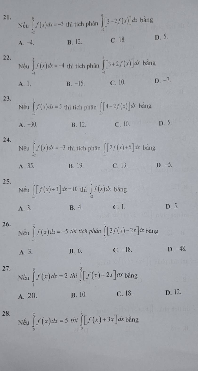 Nếu ∈tlimits _(-2)^0f(x)dx=-3 thì tích phân ∈tlimits _(-2)^0[3-2f(x)] dx bằng
A. -4. B. 12. C. 18. D. 5.
22.
Nếu ∈tlimits _(-1)^2f(x)dx=-4 thì tích phân ∈tlimits _(-1)^2[3+2f(x)]. dx bǎng
A. 1. B. −15. C. 10. D. −7.
23.
Nếu ∈tlimits _(-2)^3f(x)dx=5 thì tích phân ∈tlimits _(-2)^3[4-2f(x)]. dx bằng
A. −30. B. 12. C. 10. D. 5.
24.
Nếu ∈tlimits _(-2)^3f(x)dx=-3 thì tích phân ∈tlimits _(-2)^3[2f(x)+5]d x bằng
A. 35. B. 19. C. 13. D. −5.
25.
Nếu ∈tlimits _(-2)^1[f(x)+3]dx=10 thì ∈tlimits _(-2)^1f(x)d x bằng
A. 3. B. 4. C. 1. D. 5.
26.
Nếu ∈tlimits _(-1)^2f(x)dx=-5 thì tích phân ∈tlimits^2[3f(x)-2x] d bằng
A. 3. B. 6. C. −18. D. -48.
27.
Nếu ∈tlimits _1^3f(x)dx=2 thi ∈tlimits _0^3[f(x)+2x] dx bằng
A. 20. B. 10. C. 18. D. 12.
28.
Nếu ∈tlimits _0^2f(x)dx=5 thi ∈tlimits _0^2[f(x)+3x]. dx bằng