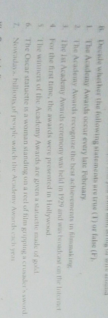 or whe around 
B. Decide whether the following statements are true (T) or false (F). 
1. The Academy Awards occur every late February. 
2. The Academy Awards recognize the best achievements in filmmaking. 
3. The 1st Academy Awards ceremony was held in 1929 and was broadcast on the Internet 
4. For the first time, the awards were presented in Hollywood. 
5. The winners of the Academy Awards are given a statuette made of gold. 
6. The Oscar statuette is a woman standing on a reel of film gripping a crusader's sword. 
7. Nowadays, ballions of people watch the Academy Awards each year