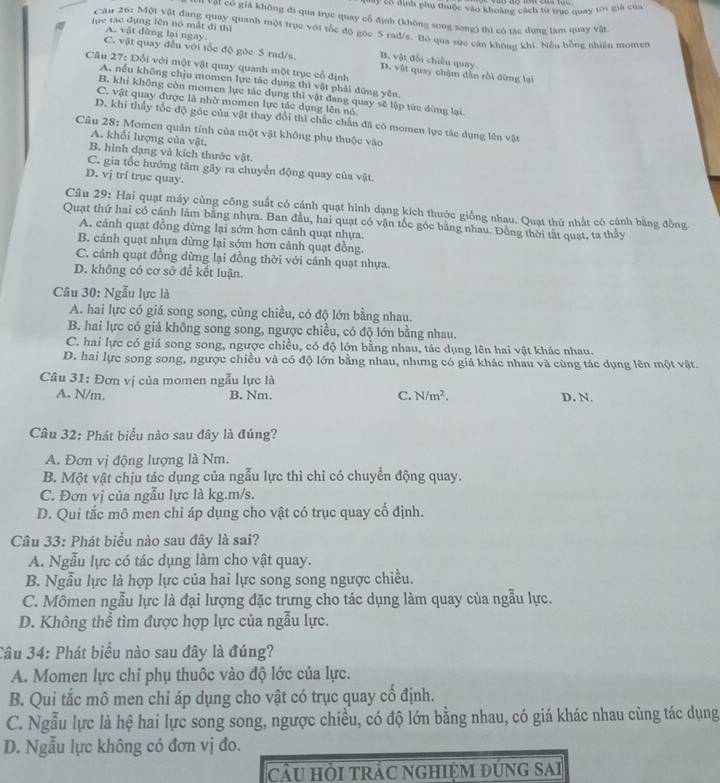 Mây 2ổ định phụ thuộc vào khoảng cách từ trục quay 101 giả của
Ở Vật có giả không đi qua trục quay cổ định (không song song) thì có tác dựng làm quay vật
lực tạc dụng lên nó mắt đi thì
Câu 26: Một vật đang quay quanh một trục với tốc độ góc 5 rad/s. Bó qua sực cán không khi. Nều bồng nhiên momer
A. vật đừng lại ngay.
C. vật quay đều với tốc độ gòc 5 rad/s. B. vật đổi chiều quay D. vật quay chậm dẫn rồi đừng lại
Câu 27: Đối với một vật quay quanh một trục cổ định
A. nều không chịu momen lực tác dụng thì vật phải đứng yên,
B. khí không còn momen lực tắc dụng thì vật đang quay sẽ lập tức đừng lại.
C. vật quay được là nhờ momen lực tác dụng lên nó
D. khi thấy tốc độ gốc của vật thay đổi thì chắc chấn đã có momen lực tác dụng lên vật
Câu 28: Momen quản tính của một vật không phụ thuộc vào
A. khối lượng của vật.
B. hình dạng và kích thước vật.
C. gia tốc hướng tâm gãy ra chuyển động quay của vật.
D. vj trí trục quay.
Câu 29: Hai quạt máy cùng công suất có cánh quạt hình dạng kích thước giống nhau. Quạt thứ nhất có cánh bằng đồng
Quạt thứ hai có cánh lâm bằng nhựa. Ban đầu, hai quạt có vận tốc góc bằng nhau. Đồng thời tất quạt, ta thảy
A. cánh quạt đồng dừng lại sớm hơn cánh quạt nhựa.
B. cánh quạt nhựa dừng lại sớm hơn cánh quạt đồng.
C. cánh quạt đồng dừng lại đồng thời với cánh quạt nhựa.
D. không có cơ sở để kết luận.
Câu 30: Ngẫu lực là
A. hai lực có giá song song, cùng chiều, có độ lớn bằng nhau.
B. hai lực có giá không song song, ngược chiều, có độ lớn bằng nhau.
C. hai lực có giá song song, ngược chiều, có độ lớn bằng nhau, tác dụng lên hai vật khác nhau.
D. hai lực song song, ngược chiều và có độ lớn bằng nhau, nhưng có giả khác nhau và cùng tác dụng lên một vật.
Câu 31: Đơn vị của momen ngẫu lực là
A. N/m. B. Nm. C. N/m^2. D. N.
Câu 32: Phát biểu nào sau đây là đúng?
A. Đơn vị động lượng là Nm.
B. Một vật chịu tác dụng của ngẫu lực thì chỉ có chuyển động quay.
C. Đơn vị của ngẫu lực là kg.m/s.
D. Qui tắc mô men chi áp dụng cho vật có trục quay cố định.
Câu 33: Phát biểu nào sau đây là sai?
A. Ngẫu lực có tác dụng làm cho vật quay.
B. Ngẫu lực là hợp lực của hai lực song song ngược chiều.
C. Mômen ngẫu lực là đại lượng đặc trưng cho tác dụng làm quay của ngẫu lực.
D. Không thể tìm được hợp lực của ngẫu lực.
3âu 34: Phát biểu nào sau đây là đúng?
A. Momen lực chỉ phụ thuộc vào độ lớc của lực.
B. Qui tắc mô men chỉ áp dụng cho vật có trục quay cổ định.
C. Ngẫu lực là hệ hai lực song song, ngược chiều, có độ lớn bằng nhau, có giá khác nhau cùng tác dụng
D. Ngẫu lực không có đơn vị đo.
cầu hỏi trÁc nghiệm đúng sai