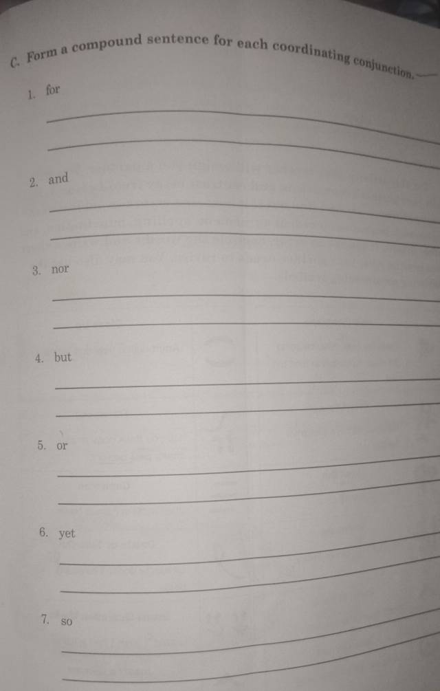 Form a compound sentence for each coordinating conjunction. 
1. for 
_ 
_ 
2. and 
_ 
_ 
3. nor 
_ 
_ 
4. but 
_ 
_ 
_ 
5. or 
_ 
6. yet 
_ 
_ 
_ 
7. so