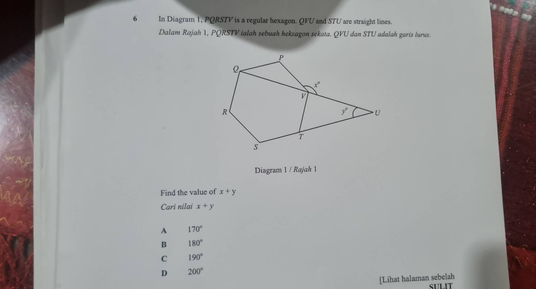 In Diagram 1, PQRSTV is a regular hexagon. QVU and STU are straight lines.
Dalam Rajah 1, PQRSTV ialah sebuah heksagon sekata. QVU dan STU adalah garis lurus.
Diagram 1 / Rajah 1
Find the value of x+y
Cari nilai x+y
A 170°
B 180°
C 190°
D 200°
[Lihat halaman sebelah
SULIT