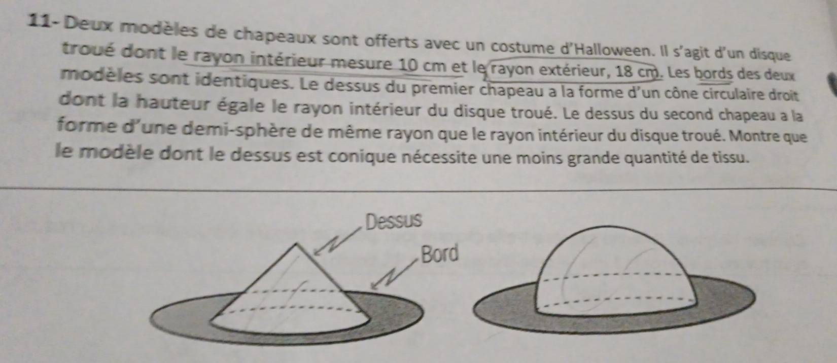 11- Deux modèles de chapeaux sont offerts avec un costume d'Halloween. Il s'agit d'un disque 
troué dont le rayon intérieur mesure 10 cm et le rayon extérieur, 18 cm. Les bords des deux 
modèles sont identiques. Le dessus du premier chapeau a la forme d'un cône circulaire droit 
dont la hauteur égale le rayon intérieur du disque troué. Le dessus du second chapeau a la 
forme d'une demi-sphère de même rayon que le rayon intérieur du disque troué. Montre que 
le modèle dont le dessus est conique nécessite une moins grande quantité de tissu.