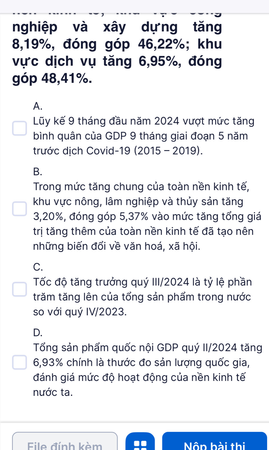 nghiệp và xây dựng tăng
8, 19%, đóng góp 46, 22%; khu
vực dịch vụ tăng 6, 95%, đóng
góp 48, 41%.
A.
Lũy kế 9 tháng đầu năm 2024 vượt mức tăng
bình quân của GDP 9 tháng giai đoạn 5 năm
trước dịch Covid-19 (2015 - 2019).
B.
Trong mức tăng chung của toàn nền kinh tế,
khu vực nông, lâm nghiệp và thủy sản tăng
3, 20%, đóng góp 5, 37% vào mức tăng tổng giá
trị tăng thêm của toàn nền kinh tế đã tạo nên
những biến đổi về văn hoá, xã hội.
C.
Tốc độ tăng trưởng quý III/2024 là tỷ lệ phần
trăm tăng lên của tổng sản phẩm trong nước
so với quý IV/2023.
D.
Tổng sản phẩm quốc nội GDP quý II/2024 tăng
6, 93% chính là thước đo sản lượng quốc gia,
đánh giá mức độ hoạt động của nền kinh tế
nước ta.
Eile đính kèm Nôn bài thi