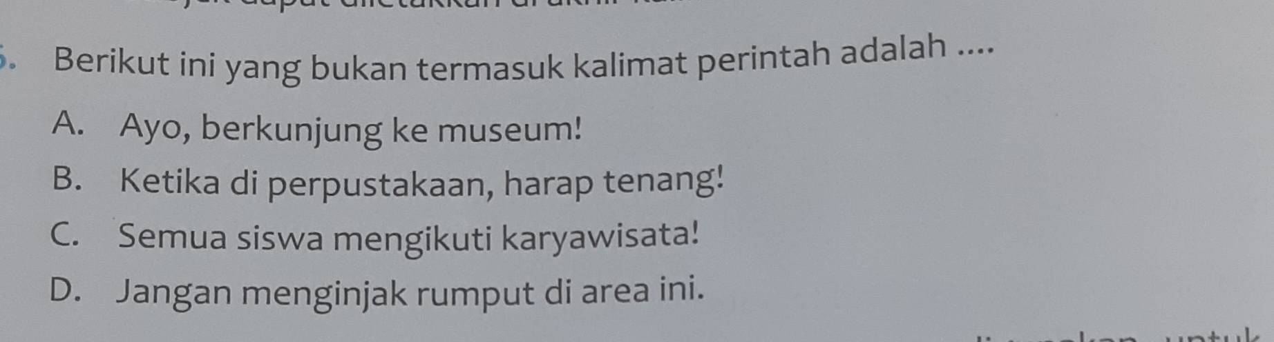 Berikut ini yang bukan termasuk kalimat perintah adalah ....
A. Ayo, berkunjung ke museum!
B. Ketika di perpustakaan, harap tenang!
C. Semua siswa mengikuti karyawisata!
D. Jangan menginjak rumput di area ini.