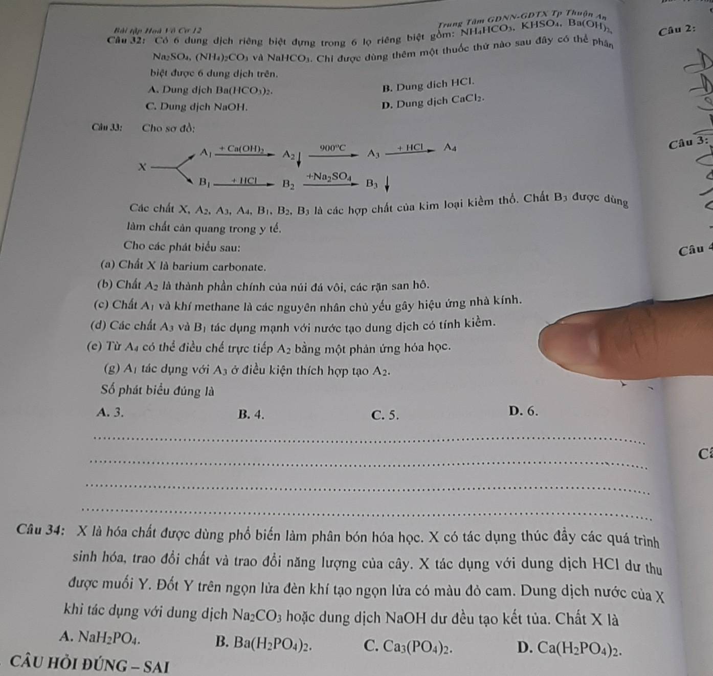 Trung Tâm GĐNN-GDTX Tp Thuận An
Bài tập Hoà lidCo
Câu 32: Có 6 dung dịch riêng biệt đựng trong 6 lọ riêng biệt gồm: NH₄HCO₃, KHSO₄, Ba(OH)  Câu 2:
N _2SO_4,(NH_4)_2CO_3 và Na CO_3. Chi được dùng thêm một thuốc thứ nào sau đây có thể phân
biệt được 6 dung dịch trên.
A. Dung dịch Ba(HCO_3)_2.
B. Dung dich HCl.
C. Dung dịch NaOH.
D. Dung dịch CaCl_2.
Câu 33: Cho sơ đồ:
A_1 +Ca(OH)_2 A_2 900°C A_3xrightarrow +HClA_4
Câu 3:
X
B_1 + HCl B_2 +Na_2SO_4 B_3
Các chất X, A_2,A_3,A_4,B_1,B_2,B_3 là các hợp chất của kim loại kiểm thổ. Chất B3 được dùng
làm chất cản quang trong y tế.
Cho các phát biểu sau:  Câu 4
(a) Chất X là barium carbonate.
(b) Chất A_2 là thành phần chính của núi đá vhat oi , các rặn san hô.
(c) Chất A_1 và khí methane là các nguyên nhân chủ yếu gây hiệu ứng nhà kính.
(d) Các chất A_3 và B_1 tác dụng mạnh với nước tạo dung dịch có tính kiềm.
(e) Từ A_4 có thể điều chế trực tiếp A_2 bằng một phản ứng hóa học.
(g) A_1 tác dụng với A_3 ở điều kiện thích hợp tạo A_2.
Số phát biểu đúng là
A. 3. B. 4. C. 5. D. 6.
_
_
C
_
_
Câu 34: X là hóa chất được dùng phổ biến làm phân bón hóa học. X có tác dụng thúc đầy các quá trình
sinh hóa, trao đổi chất và trao đổi năng lượng của cây. X tác dụng với dung dịch HCl dư thu
được muối Y. Đốt Y trên ngọn lửa đèn khí tạo ngọn lửa có màu đỏ cam. Dung dịch nước của X
khi tác dụng với dung dịch Na_2CO_3 hoặc dung dịch NaOH dư đều tạo kết tủa. Chất X là
A. NaH_2PO_4. B. Ba(H_2PO_4)_2. C. Ca_3(PO_4)_2.
D. Ca(H_2PO_4)_2.
câu hỏi DUNG-SAI