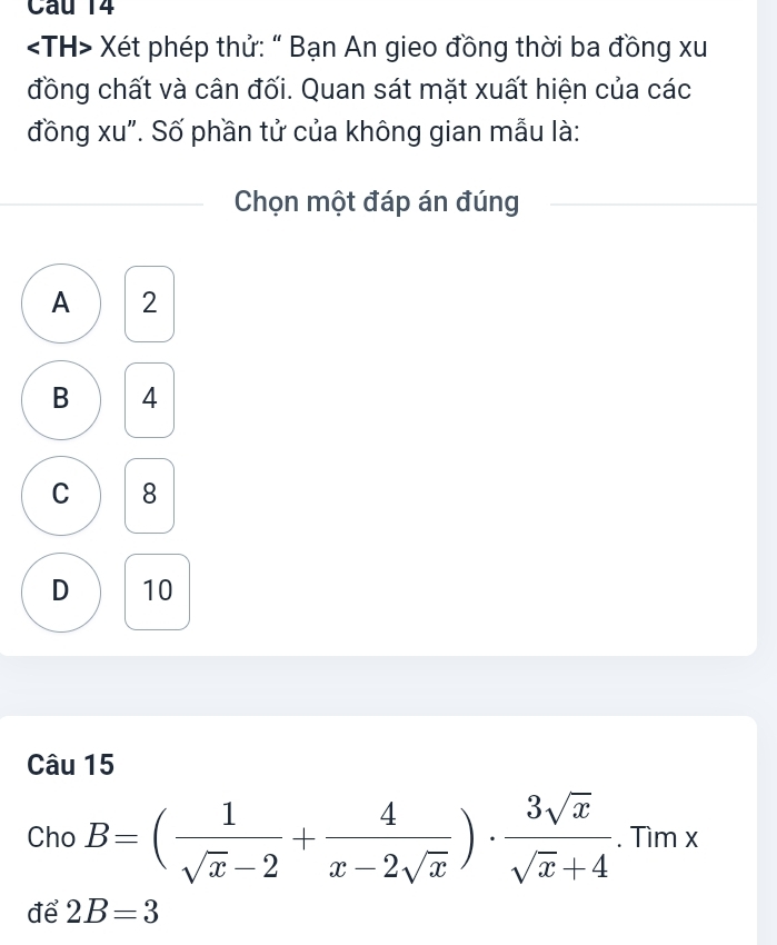 Xét phép thử: “ Bạn An gieo đồng thời ba đồng xu
đồng chất và cân đối. Quan sát mặt xuất hiện của các
đồng xu". Số phần tử của không gian mẫu là:
Chọn một đáp án đúng
A 2
B 4
C 8
D 10
Câu 15
Cho B=( 1/sqrt(x)-2 + 4/x-2sqrt(x) )·  3sqrt(x)/sqrt(x)+4 . Tìm x
để 2B=3