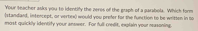 Your teacher asks you to identify the zeros of the graph of a parabola. Which form 
(standard, intercept, or vertex) would you prefer for the function to be written in to 
most quickly identify your answer. For full credit, explain your reasoning.