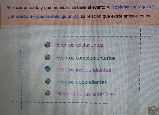 Al lanzar un dado y una moneda, se tiene el evento A= obtener un águila
y el evento B= que se obtenga un 2. La relación que existe entre ellos es:
Eventos excluyentes
Eventos complementarios
Eventos independientes
Eventos dependientes
Ninguna de las anteriores