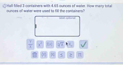 Hall filled 3 containers with 4.65 ounces of water. How many total 
ounces of water were used to fill the containers? 
label optional
 Y/X  x^2 f(x) sqrt[n](x) X_n
x [X] S ≥ π