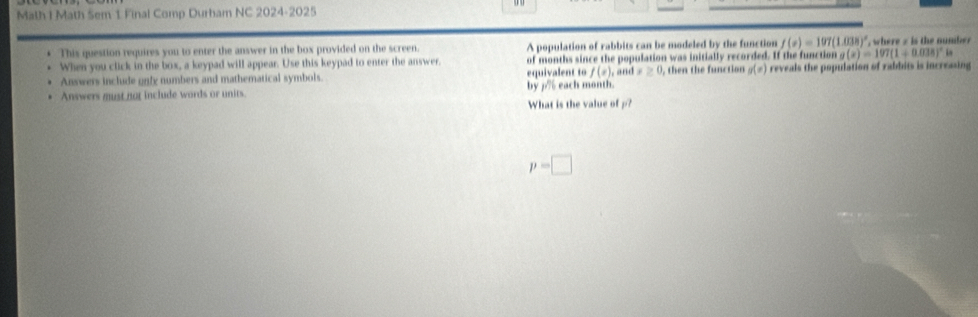 Math 1 Math Sem 1 Final Comp Durham NC 2024-2025 
This question requires you to enter the answer in the box provided on the screen. A population of rabbits can be modeled by the function f(x)=197(1.038)^circ  , where s is the number 
When you click in the box, a keypad will appear. Use this keypad to enter the answer. of months since the population was initially recorded. If the function ng(x)=107(1+0.038)^circ h. Answers include only numbers and mathematical symbols. equivalent to f(x), and x≥ 0 , then the function g(x) reveals the population of rabbits is increasing 
. Answers must nor include words or units. by p% each month. 
What is the value ofρ?
p=□