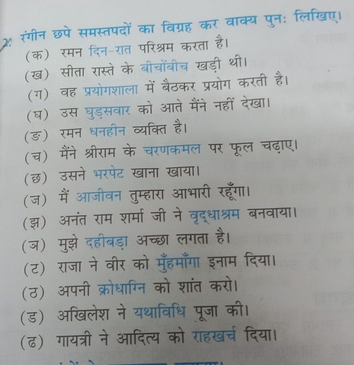 2 रंगीन छपे समस्तपदों का क्य पनः लिखए। 
(क) रमन 
टन-रत वर श्रम 
(ख) सीता रास्ते के बीचोंबीच खड 
(ग) वह प्रयोगशाला उकर प्रयोग करती है। 
(घ) उस घुडसवार आते मैंने नहीं देखा। 
(ङ) रमन धनहान व्याक्ति 
(च) मैंने श्रीराम के नरणक मल पर फूल च 
(छ) उसने भरपंट खाना खाया। 
(ज) मैं आजीवन तुम्हारा आभारी I 
(झ) अनंत राम शर्मा जी ने वृरद्धाश्रम 
(ज) मुझे दहीबड़ा अच्छा लगता है 
(ट) राजा ने वीर को मूँहमाँगा इ 
(ठ) अपनी क्रोधाग्नि को शांत करो। 
(ड) अखिलेश ने यथाविधि पूजा की। 
(ढ) गायत्री ने आदित्य को राहखर्च दिया।