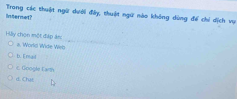 Trong các thuật ngữ dưới đây, thuật ngữ nào không dùng để chỉ dịch vụ
Internet?
Hãy chọn một đáp án:
a. World Wide Web
b. Email
c. Google Earth
d. Chat