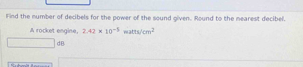 Find the number of decibels for the power of the sound given. Round to the nearest decibel. 
A rocket engine, 2.42* 10^(-5)watts/cm^2
□ dB
Submit Answer