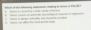 Which of the following statements relating to stress is FALSE?
A. Stress is caused by a wide variety of factors.
B. Stress causes an automatic physiological response in organisms.
C. Stress is always unhealthy and should be avoided.
D. Stress can affect the mind and the body.