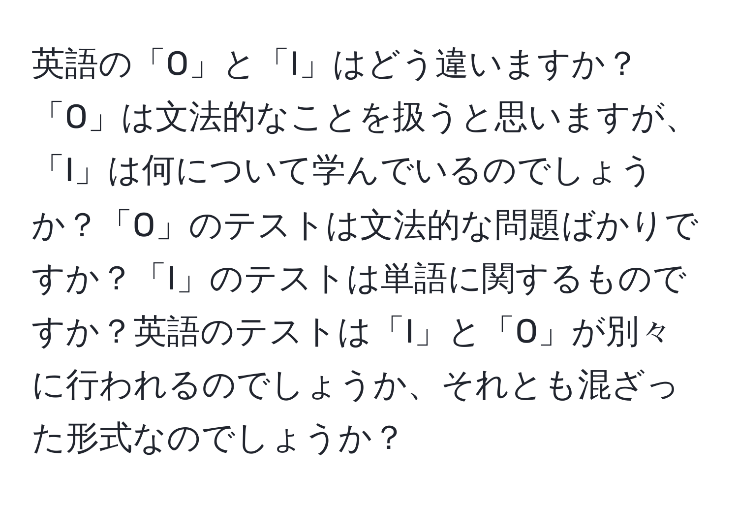 英語の「O」と「I」はどう違いますか？「O」は文法的なことを扱うと思いますが、「I」は何について学んでいるのでしょうか？「O」のテストは文法的な問題ばかりですか？「I」のテストは単語に関するものですか？英語のテストは「I」と「O」が別々に行われるのでしょうか、それとも混ざった形式なのでしょうか？