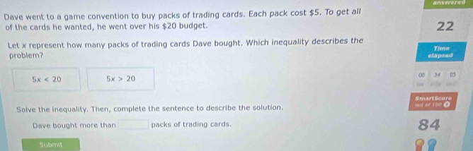 ans wered
Dave went to a game convention to buy packs of trading cards. Each pack cost $5. To get all
of the cards he wanted, he went over his $20 budget.
22
Let x represent how many packs of trading cards Dave bought. Which inequality describes the
problem?
elapsed Time
00 34 05
5x<20</tex> 5x>20
Smart Score
Solve the inequality. Then, complete the sentence to describe the solution. and of 100 0
Dave bought more than packs of trading cards.
84
Submit