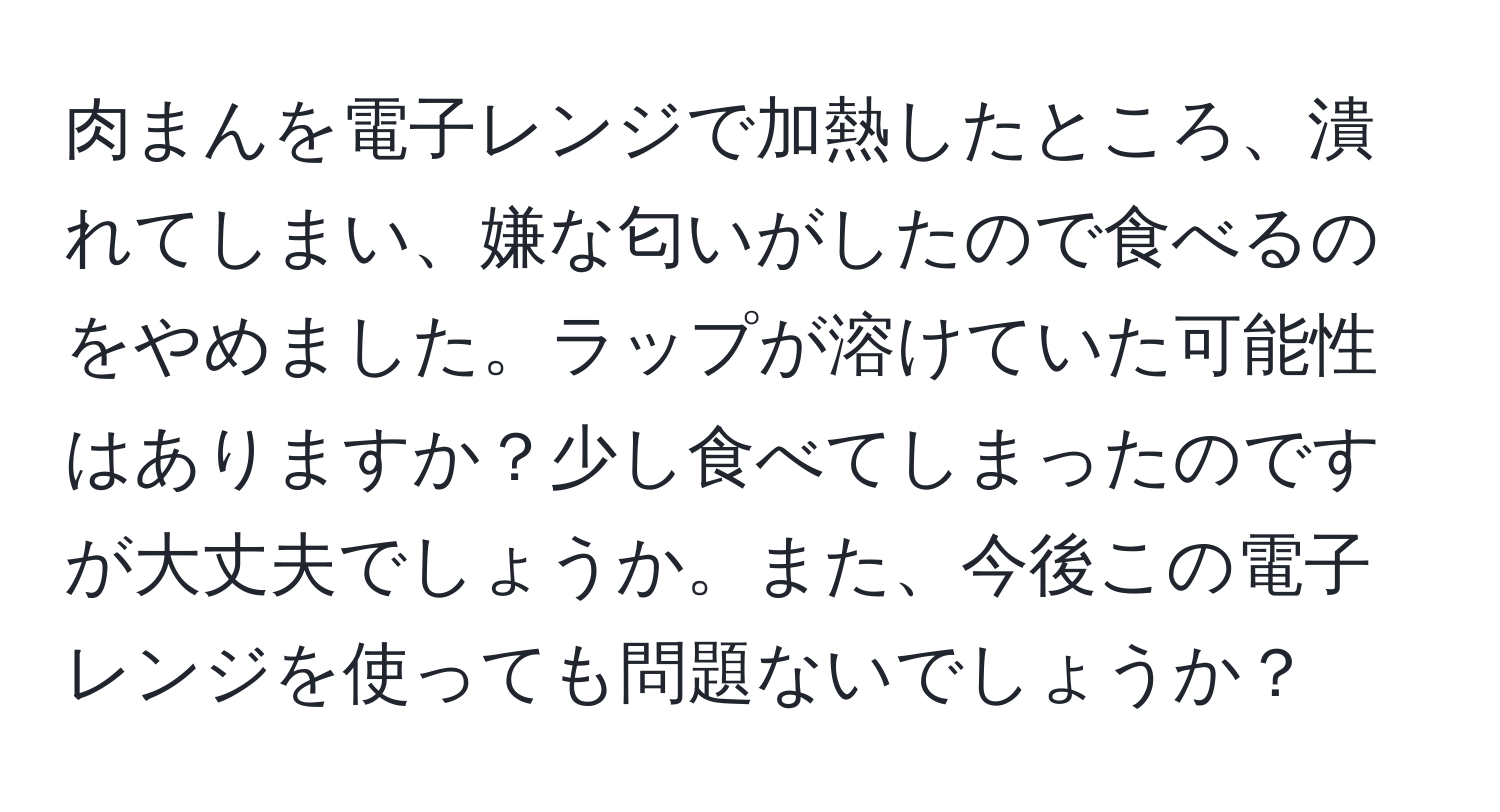 肉まんを電子レンジで加熱したところ、潰れてしまい、嫌な匂いがしたので食べるのをやめました。ラップが溶けていた可能性はありますか？少し食べてしまったのですが大丈夫でしょうか。また、今後この電子レンジを使っても問題ないでしょうか？