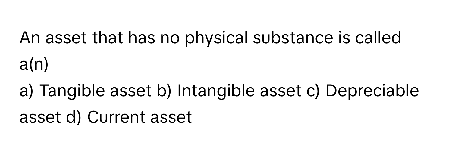 An asset that has no physical substance is called a(n)

a) Tangible asset b) Intangible asset c) Depreciable asset d) Current asset