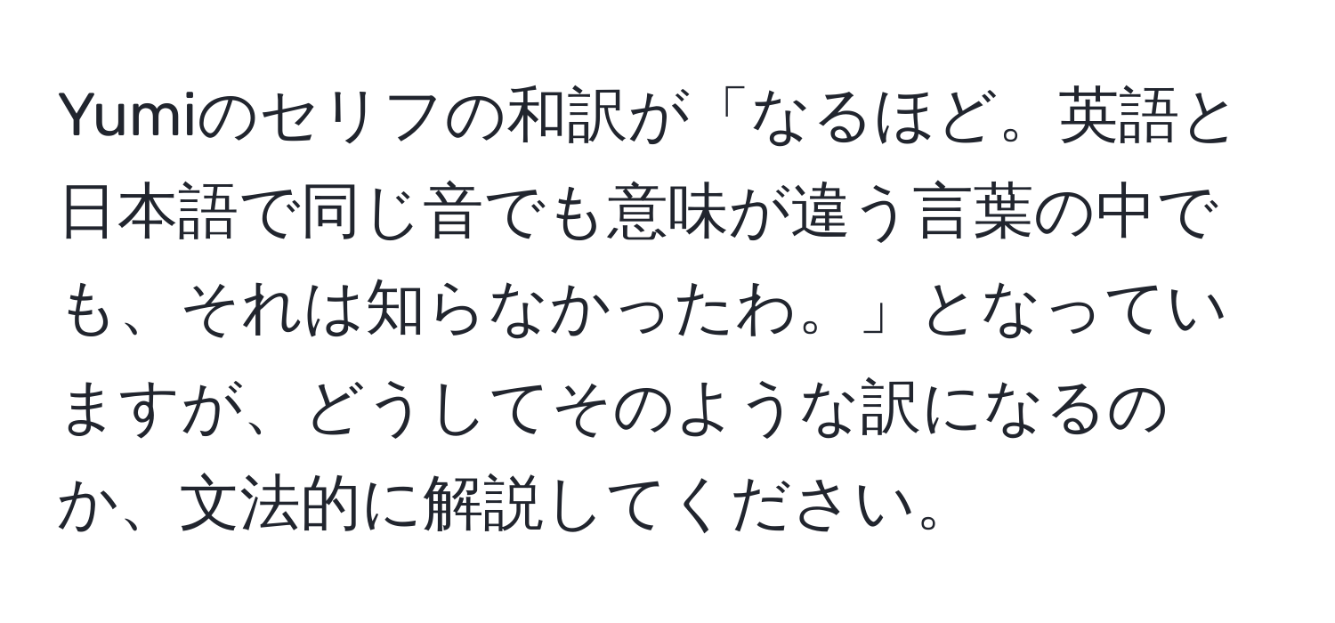 Yumiのセリフの和訳が「なるほど。英語と日本語で同じ音でも意味が違う言葉の中でも、それは知らなかったわ。」となっていますが、どうしてそのような訳になるのか、文法的に解説してください。