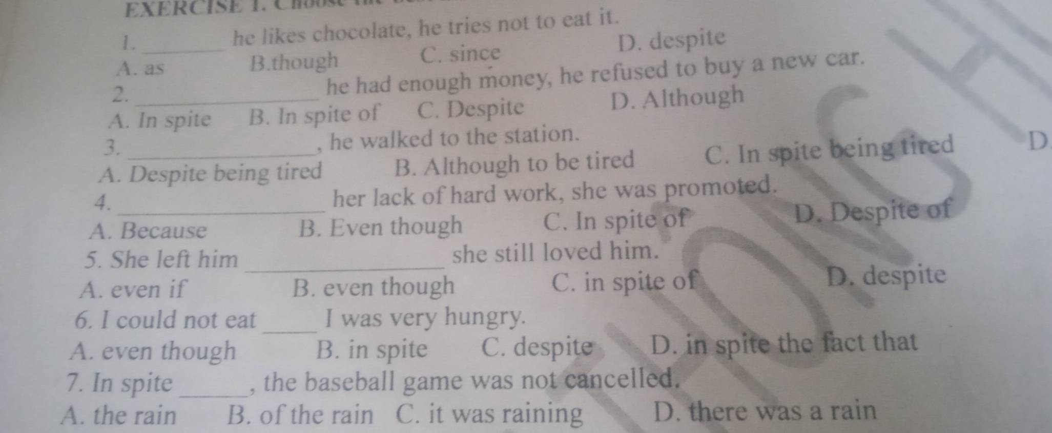 CHUSE
1.
he likes chocolate, he tries not to eat it.
C. since
A. as B.though D. despite
2.
he had enough money, he refused to buy a new car.
A. In spite B. In spite of C. Despite D. Although
3._
, he walked to the station.
A. Despite being tired B. Although to be tired
C. In spite being tired D
4.
her lack of hard work, she was promoted.
A. Because B. Even though C. In spite of D. Despite of
5. She left him _she still loved him.
A. even if B. even though C. in spite of D. despite
_
6. I could not eat I was very hungry.
A. even though B. in spite C. despite D. in spite the fact that
7. In spite _, the baseball game was not cancelled.
A. the rain B. of the rain C. it was raining D. there was a rain