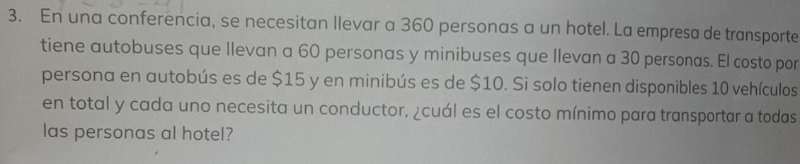 En una conferencia, se necesitan Ilevar a 360 personas a un hotel. La empresa de transporte 
tiene autobuses que llevan a 60 personas y minibuses que llevan a 30 personas. El costo por 
persona en autobús es de $15 y en minibús es de $10. Si solo tienen disponibles 10 vehículos 
en total y cada uno necesita un conductor, ¿cuál es el costo mínimo para transportar a todas 
las personas al hotel?