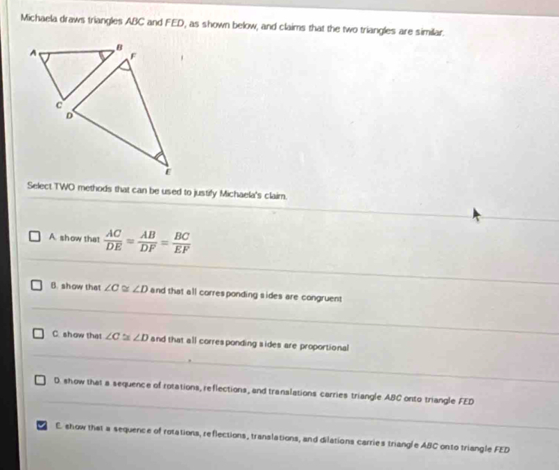 Michaela draws triangles ABC and FED, as shown below, and claims that the two triangles are similar.
A
Select TWO methods that can be used to justify Michaela's claim.
A show that  AC/DE = AB/DF = BC/EF 
B. show that ∠ C≌ ∠ D and that all corresponding sides are congruent
C. show that ∠ C≌ ∠ D and that all corresponding sides are proportional
D show that a sequence of rotations, reflections, and translations carries triangle ABC onto triangle FED
I E show that a sequence of rotations, reflections, translations, and dilations carries triangle ABC onto triangle FED