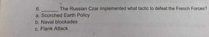 The Russian Czar implemented what tactic to defeat the French Forces?
a. Scorched Earth Policy
b. Naval blockades
c. Flank Attack