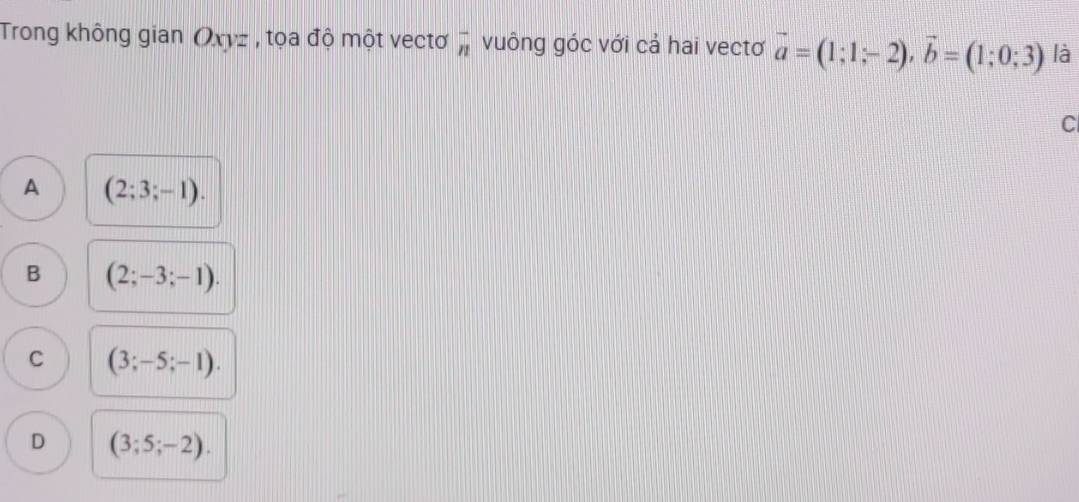 Trong không gian Oxyz , tọa độ một vectơ overline n vuông góc với cả hai vectơ vector a=(1;1;-2), vector b=(1;0;3) là
C
A (2;3;-1).
B (2;-3;-1).
C (3;-5;-1).
D (3;5;-2).